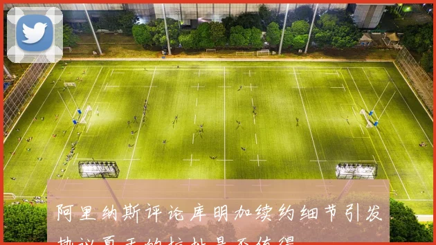 阿里纳斯评论库明加续约细节引发热议夏天的拉扯是否值得