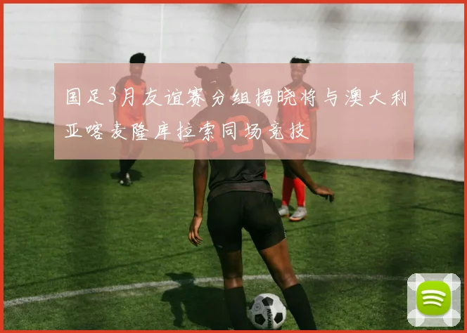 国足3月友谊赛分组揭晓将与澳大利亚喀麦隆库拉索同场竞技