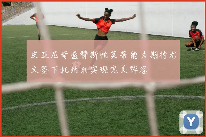 皮亚尼奇盛赞斯帕莱蒂能力期待尤文签下托纳利实现完美阵容