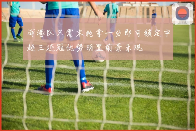 海港队只需末轮拿一分即可锁定中超三连冠优势明显前景乐观