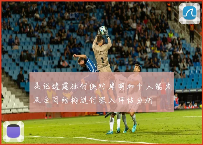 美记透露独行侠对库明加个人能力及合同结构进行深入评估分析