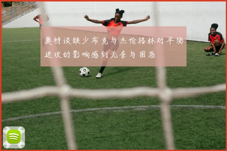 奥特谈缺少布克与杰伦格林对半场进攻的影响感到无奈与困惑
