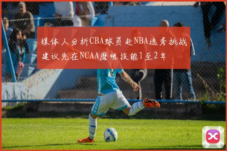 媒体人分析CBA球员赴NBA选秀挑战建议先在NCAA磨练技能1至2年