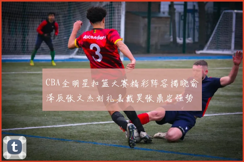 CBA全明星扣篮大赛精彩阵容揭晓俞泽辰张文杰刘礼嘉戴昊张鼎岩强势参赛