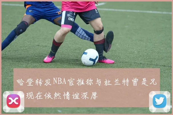 哈登转发NBA官推称与杜兰特曾是兄弟现在依然情谊深厚