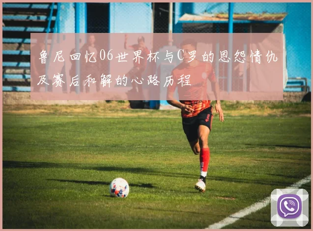 鲁尼回忆06世界杯与C罗的恩怨情仇及赛后和解的心路历程