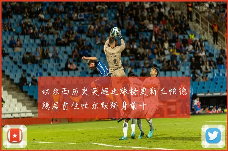 切尔西历史英超进球榜更新兰帕德稳居首位帕尔默跻身前十