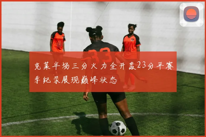 克莱半场三分火力全开轰23分平赛季纪录展现巅峰状态