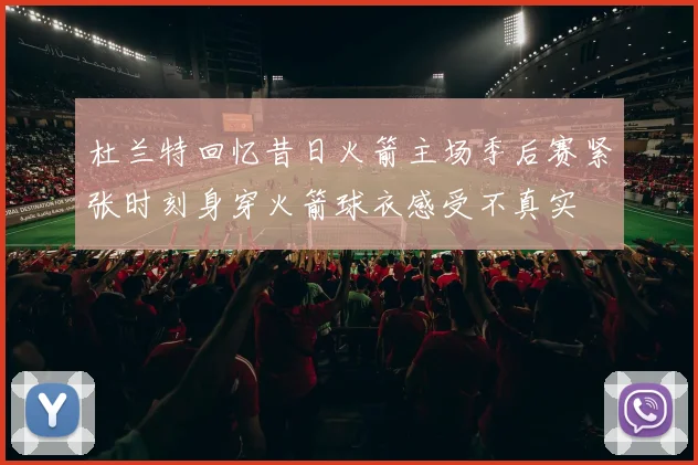 杜兰特回忆昔日火箭主场季后赛紧张时刻身穿火箭球衣感受不真实