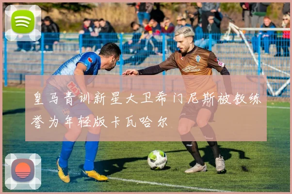 皇马青训新星大卫希门尼斯被教练誉为年轻版卡瓦哈尔