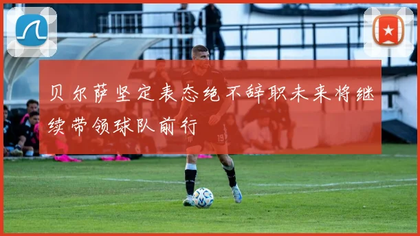 贝尔萨坚定表态绝不辞职未来将继续带领球队前行