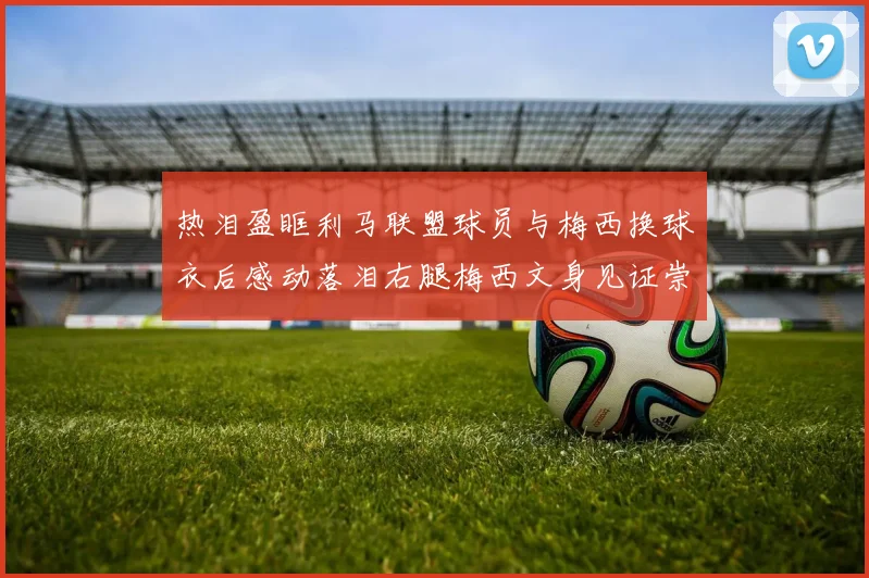 热泪盈眶利马联盟球员与梅西换球衣后感动落泪右腿梅西文身见证崇拜之情