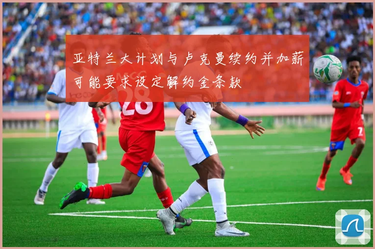 亚特兰大计划与卢克曼续约并加薪可能要求设定解约金条款