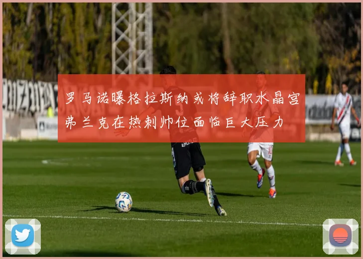 罗马诺曝格拉斯纳或将辞职水晶宫弗兰克在热刺帅位面临巨大压力