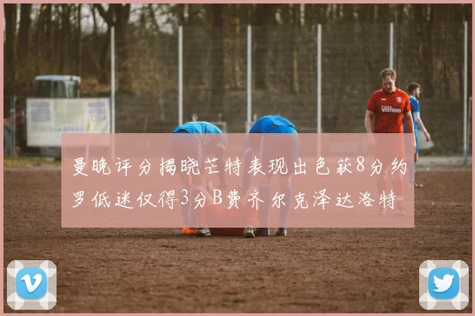 曼晚评分揭晓芒特表现出色获8分约罗低迷仅得3分B费齐尔克泽达洛特均获7分