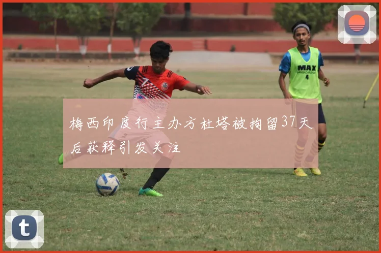 梅西印度行主办方杜塔被拘留37天后获释引发关注