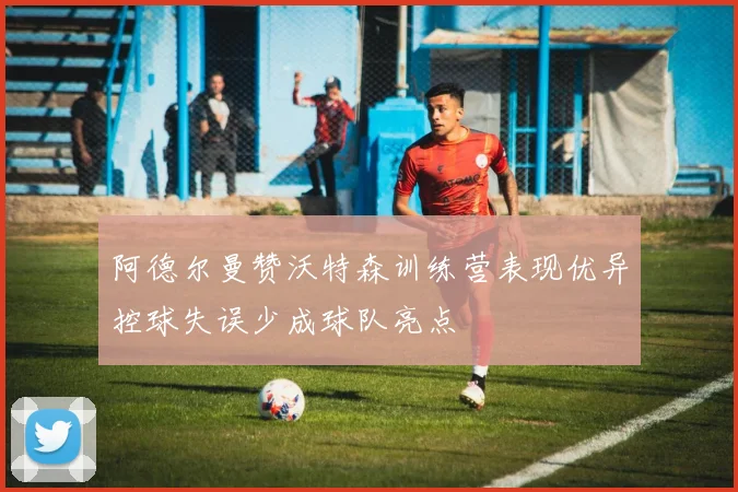 阿德尔曼赞沃特森训练营表现优异控球失误少成球队亮点