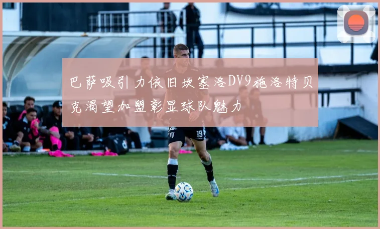 巴萨吸引力依旧坎塞洛DV9施洛特贝克渴望加盟彰显球队魅力