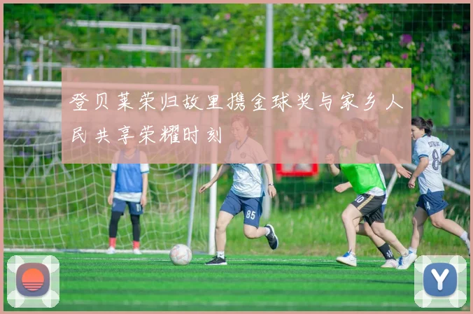 登贝莱荣归故里携金球奖与家乡人民共享荣耀时刻