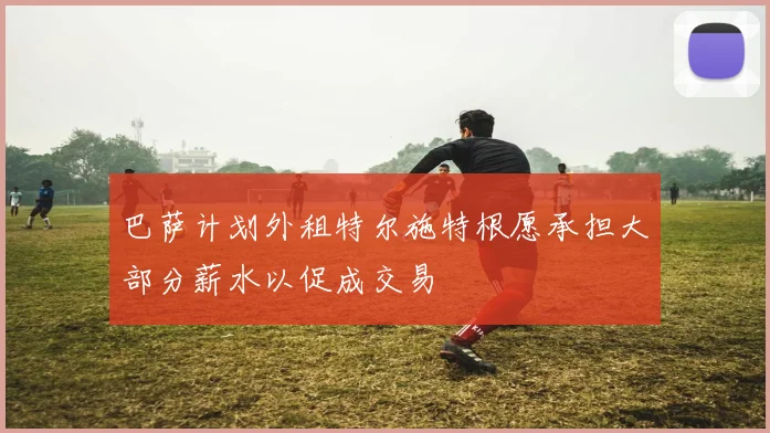 巴萨计划外租特尔施特根愿承担大部分薪水以促成交易