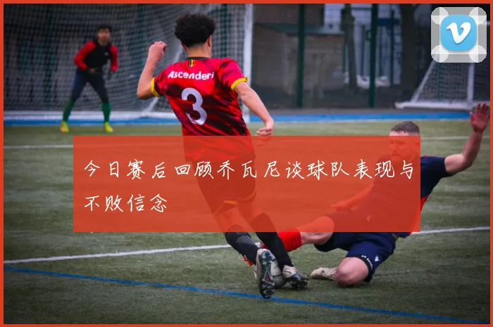 今日赛后回顾乔瓦尼谈球队表现与不败信念